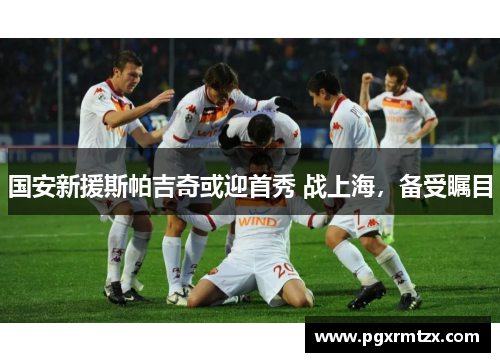 国安新援斯帕吉奇或迎首秀 战上海，备受瞩目
