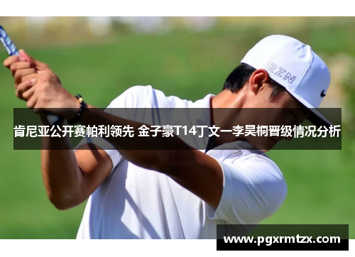 肯尼亚公开赛帕利领先 金子豪T14丁文一李昊桐晋级情况分析